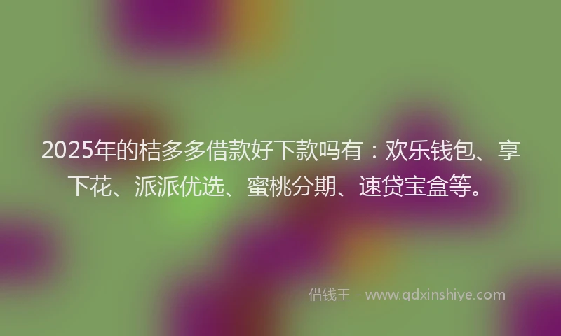 2025年的桔多多借款好下款吗有：欢乐钱包、享下花、派派优选、蜜桃分期、速贷宝盒等。