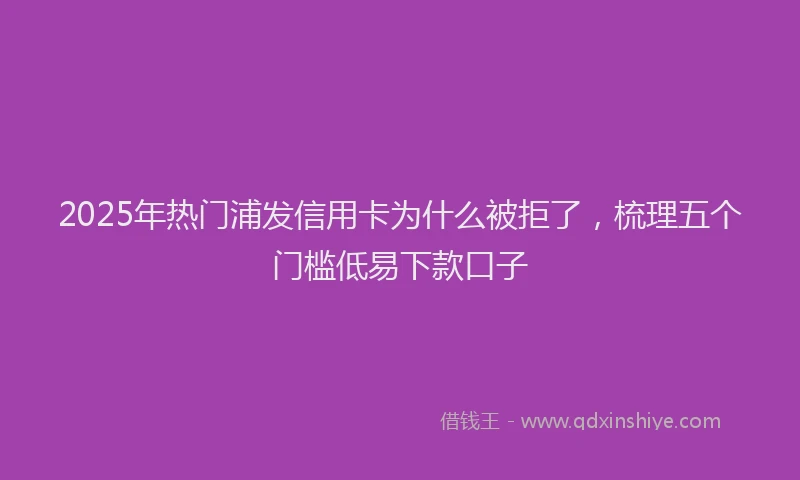 2025年热门浦发信用卡为什么被拒了，梳理五个门槛低易下款口子
