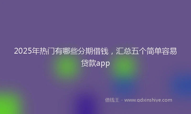 2025年热门有哪些分期借钱,汇总五个简单容易贷款app