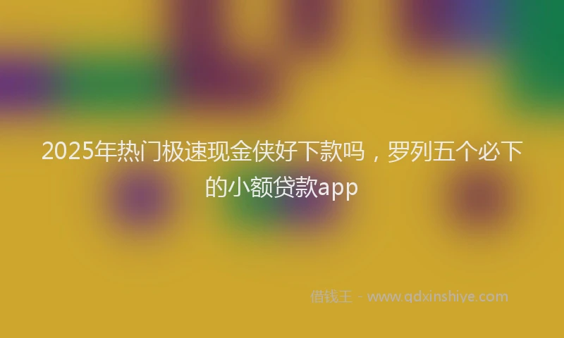 2025年热门极速现金侠好下款吗，罗列五个必下的小额贷款app