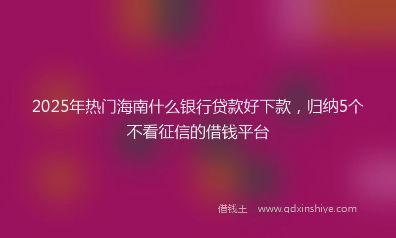 2025年热门海南什么银行贷款好下款，归纳5个不看征信的借钱平台