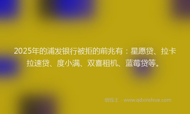 2025年的浦发银行被拒的前兆有：星愿贷、拉卡拉速贷、度小满、双喜租机、蓝莓贷等。