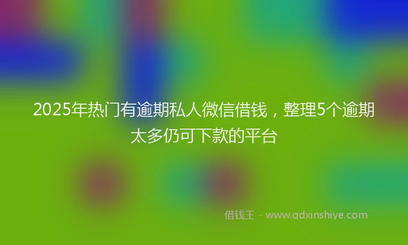 2025年热门有逾期私人微信借钱，整理5个逾期太多仍可下款的平台
