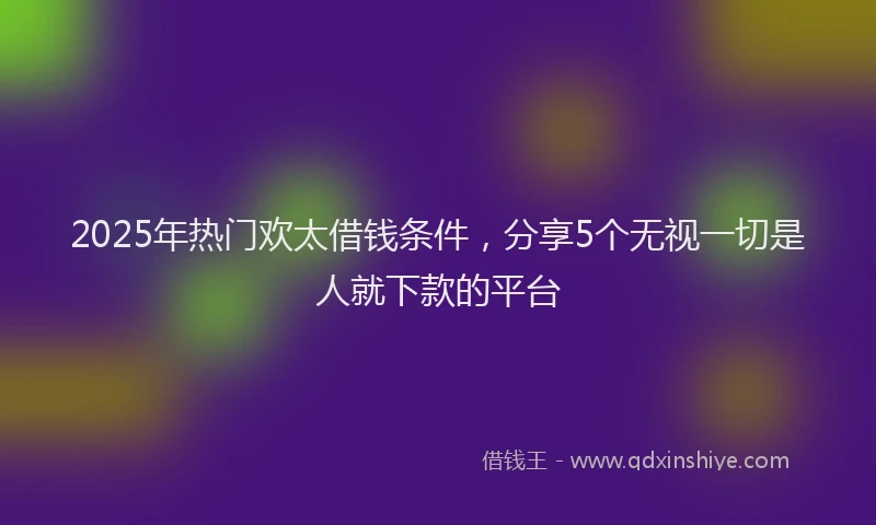 2025年热门欢太借钱条件，分享5个无视一切是人就下款的平台