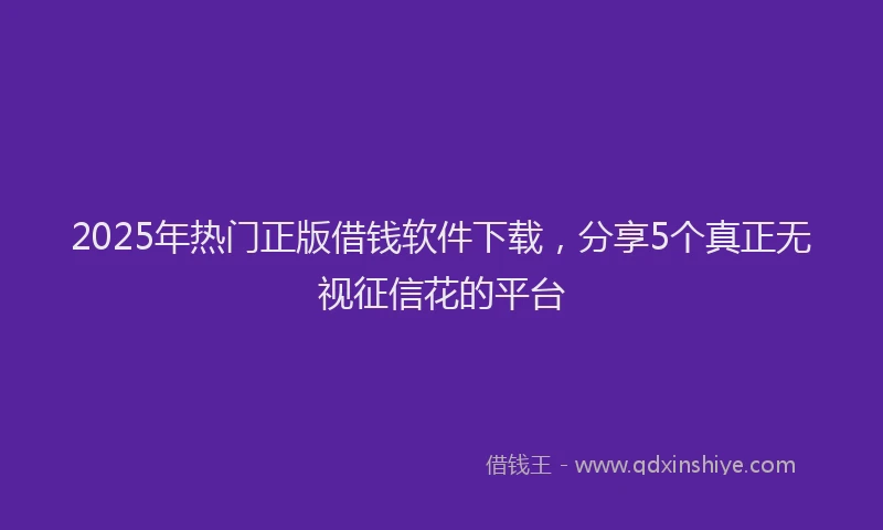 2025年热门正版借钱软件下载，分享5个真正无视征信花的平台
