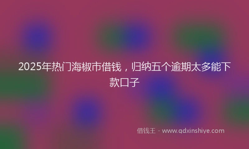 2025年热门海椒市借钱，归纳五个逾期太多能下款口子