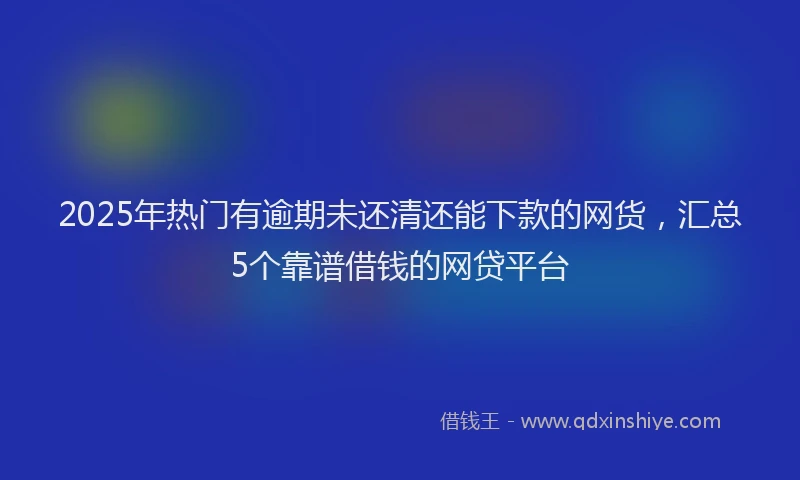 2025年热门有逾期未还清还能下款的网货，汇总5个靠谱借钱的网贷平台