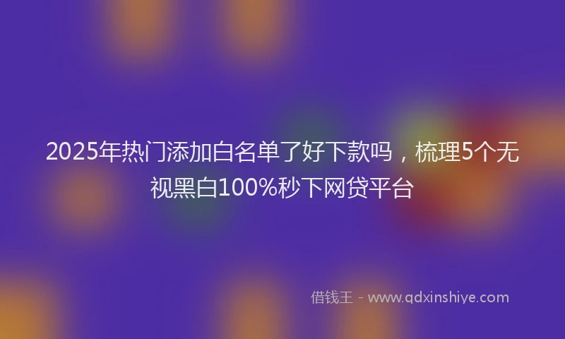 2025年热门添加白名单了好下款吗，梳理5个无视黑白100%秒下网贷平台