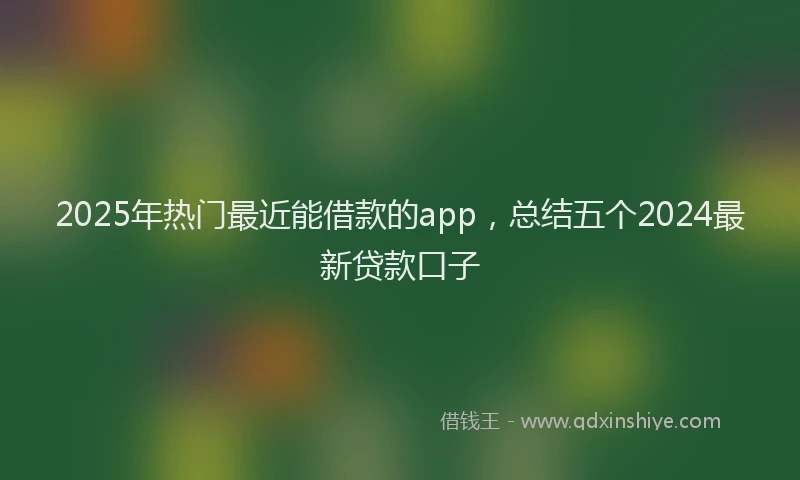 2025年热门最近能借款的app，总结五个2024最新贷款口子