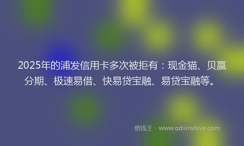 2025年的浦发信用卡多次被拒有：现金猫、贝赢分期、极速易借、快易贷宝融、易贷宝融等。