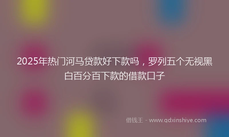 2025年热门河马贷款好下款吗，罗列五个无视黑白百分百下款的借款口子