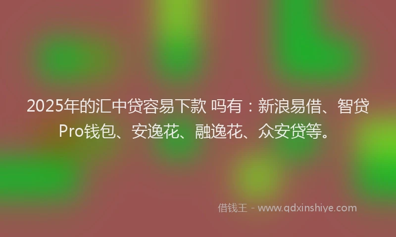 2025年的汇中贷容易下款 吗有：新浪易借、智贷Pro钱包、安逸花、融逸花、众安贷等。