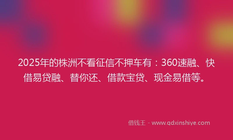 2025年的株洲不看征信不押车有：360速融、快借易贷融、替你还、借款宝贷、现金易借等。