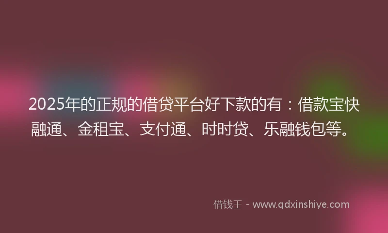 2025年的正规的借贷平台好下款的有：借款宝快融通、金租宝、支付通、时时贷、乐融钱包等。