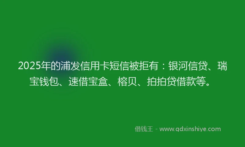 2025年的浦发信用卡短信被拒有：银河信贷、瑞宝钱包、速借宝盒、榕贝、拍拍贷借款等。