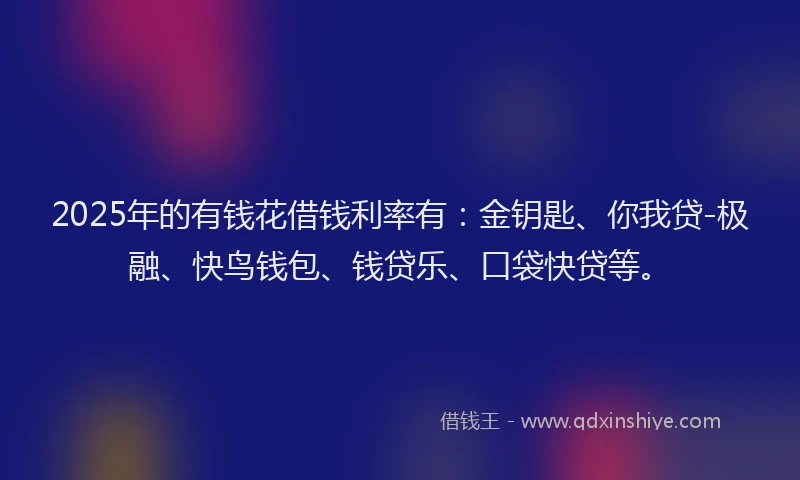 2025年的有钱花借钱利率有：金钥匙、你我贷-极融、快鸟钱包、钱贷乐、口袋快贷等。