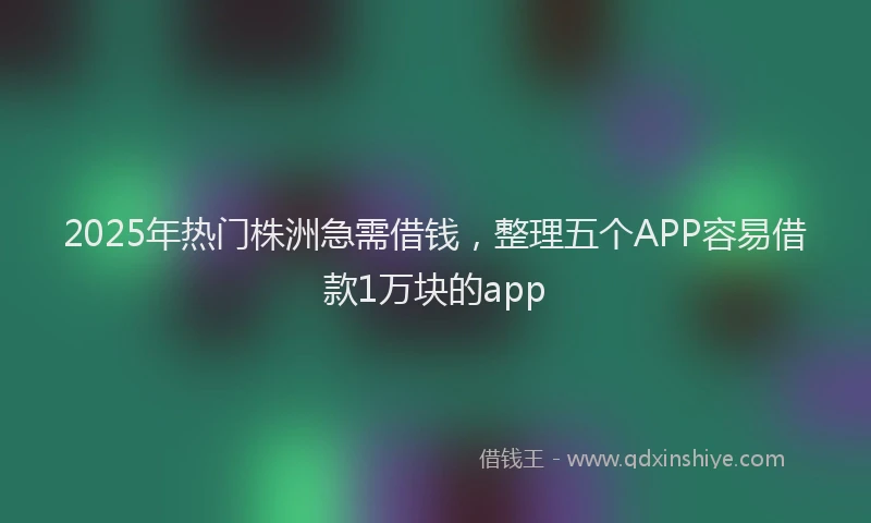 2025年热门株洲急需借钱，整理五个APP容易借款1万块的app