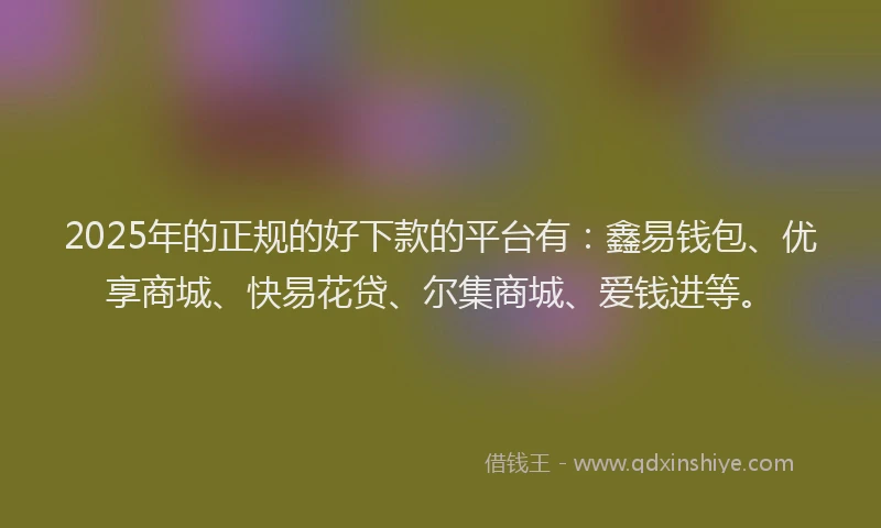 2025年的正规的好下款的平台有：鑫易钱包、优享商城、快易花贷、尔集商城、爱钱进等。
