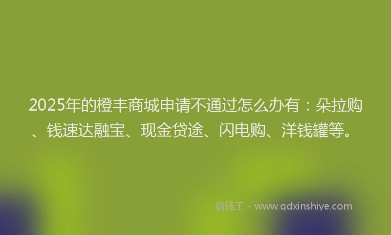 2025年的橙丰商城申请不通过怎么办有：朵拉购、钱速达融宝、现金贷途、闪电购、洋钱罐等。