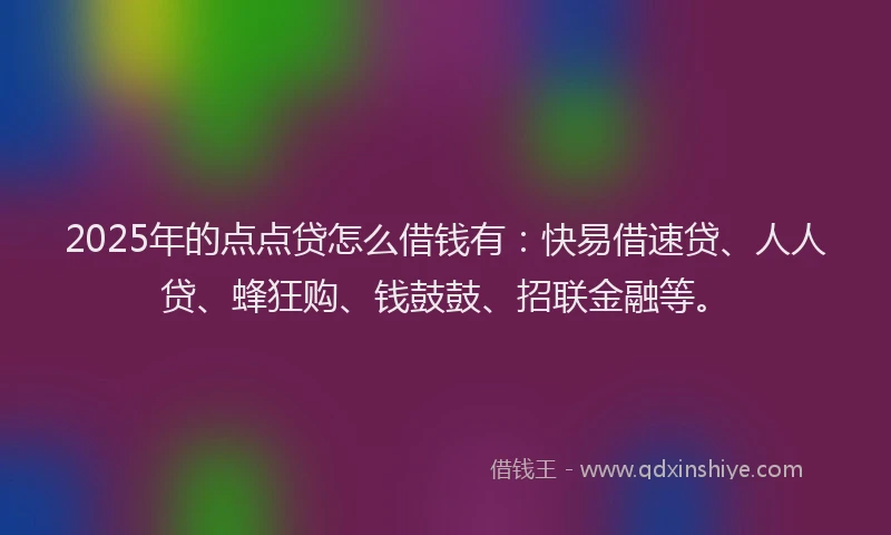 2025年的点点贷怎么借钱有：快易借速贷、人人贷、蜂狂购、钱鼓鼓、招联金融等。