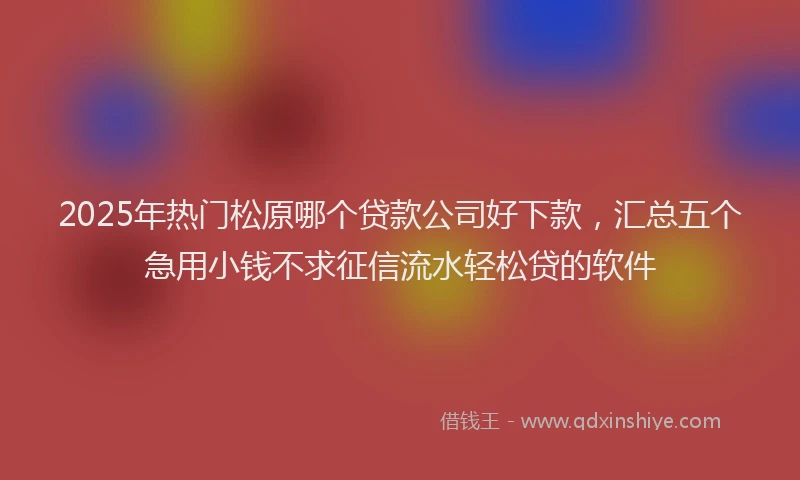 2025年热门松原哪个贷款公司好下款，汇总五个急用小钱不求征信流水轻松贷的软件