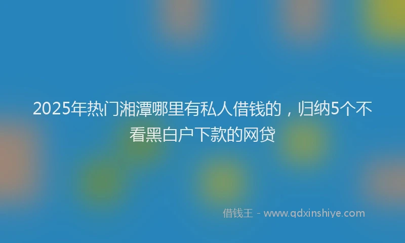 2025年热门湘潭哪里有私人借钱的，归纳5个不看黑白户下款的网贷