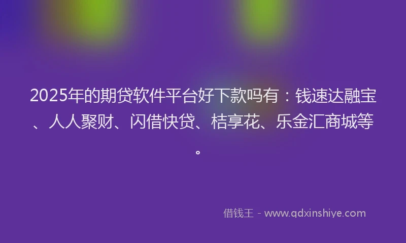 2025年的期贷软件平台好下款吗有：钱速达融宝、人人聚财、闪借快贷、桔享花、乐金汇商城等。