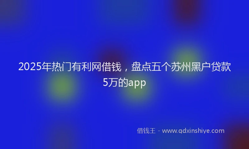 2025年热门有利网借钱，盘点五个苏州黑户贷款5万的app