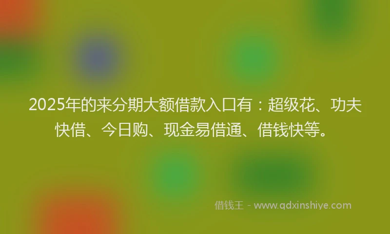 2025年的来分期大额借款入口有：超级花、功夫快借、今日购、现金易借通、借钱快等。