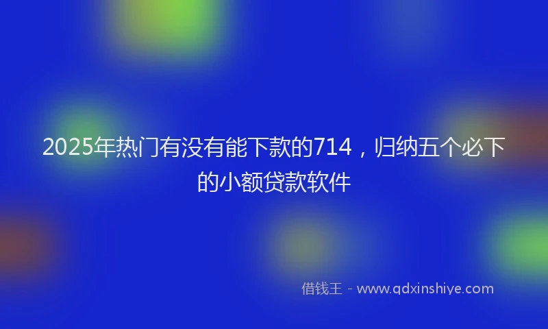 2025年热门有没有能下款的714，归纳五个必下的小额贷款软件