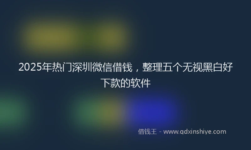 2025年热门深圳微信借钱，整理五个无视黑白好下款的软件