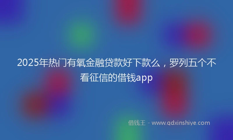 2025年热门有氧金融贷款好下款么，罗列五个不看征信的借钱app