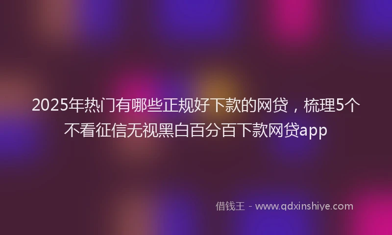 2025年热门有哪些正规好下款的网贷，梳理5个不看征信无视黑白百分百下款网贷app