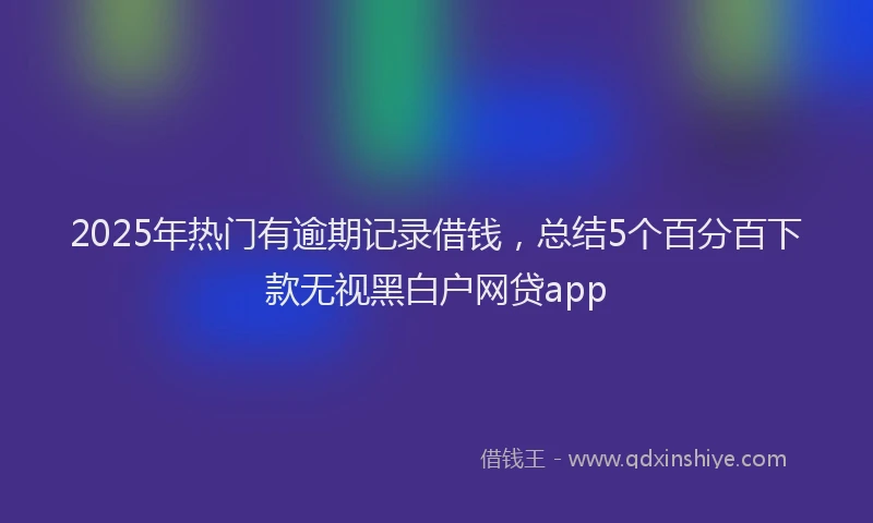 2025年热门有逾期记录借钱，总结5个百分百下款无视黑白户网贷app