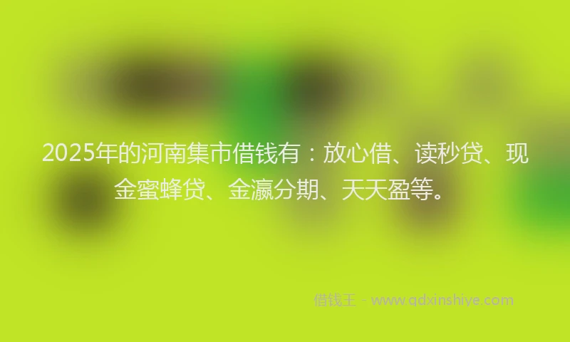 2025年的河南集市借钱有:放心借、读秒贷、现金蜜蜂贷、金瀛分期、天天盈等。