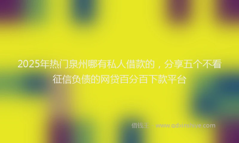 2025年热门泉州哪有私人借款的，分享五个不看征信负债的网贷百分百下款平台
