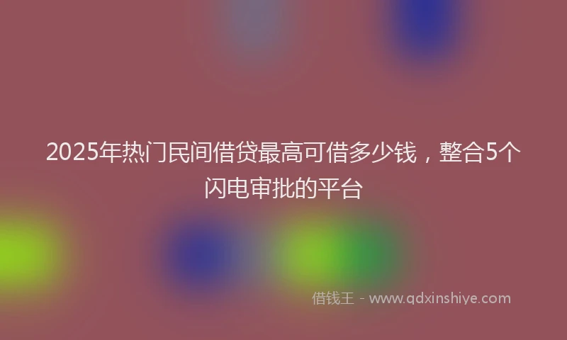 2025年热门民间借贷最高可借多少钱，整合5个闪电审批的平台