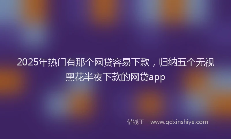 2025年热门有那个网贷容易下款,归纳五个无视黑花半夜下款的网贷app