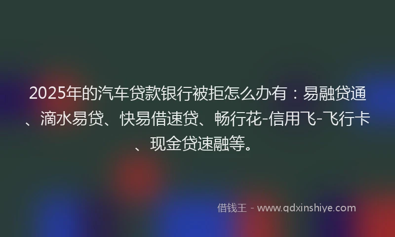 2025年的汽车贷款银行被拒怎么办有：易融贷通、滴水易贷、快易借速贷、畅行花-信用飞-飞行卡、现金贷速融等。