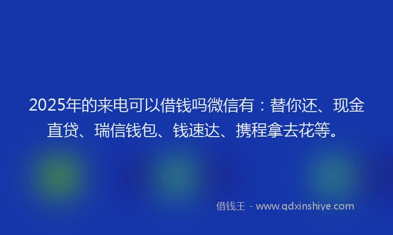 2025年的来电可以借钱吗微信有:替你还、现金直贷、瑞信钱包、钱速达、携程拿去花等。