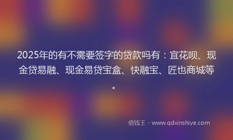 2025年的有不需要签字的贷款吗有：宜花呗、现金贷易融、现金易贷宝盒、快融宝、匠也商城等。
