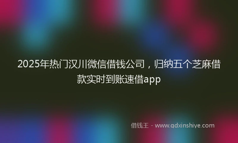 2025年热门汉川微信借钱公司，归纳五个芝麻借款实时到账速借app
