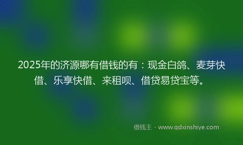 2025年的济源哪有借钱的有：现金白鸽、麦芽快借、乐享快借、来租呗、借贷易贷宝等。