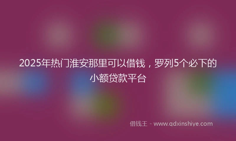 2025年热门淮安那里可以借钱，罗列5个必下的小额贷款平台