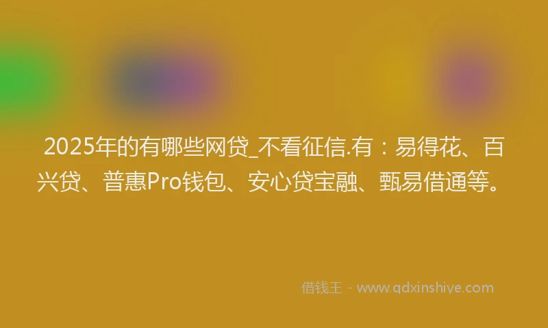 2025年的有哪些网贷_不看征信.有:易得花、百兴贷、普惠Pro钱包、安心贷宝融、甄易借通等。