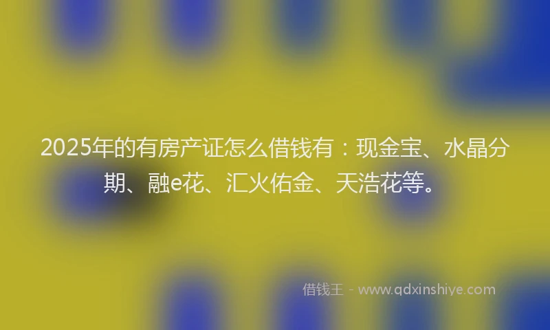 2025年的有房产证怎么借钱有:现金宝、水晶分期、融e花、汇火佑金、天浩花等。