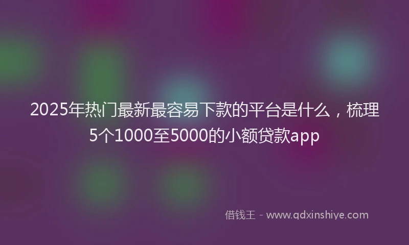 2025年热门最新最容易下款的平台是什么，梳理5个1000至5000的小额贷款app
