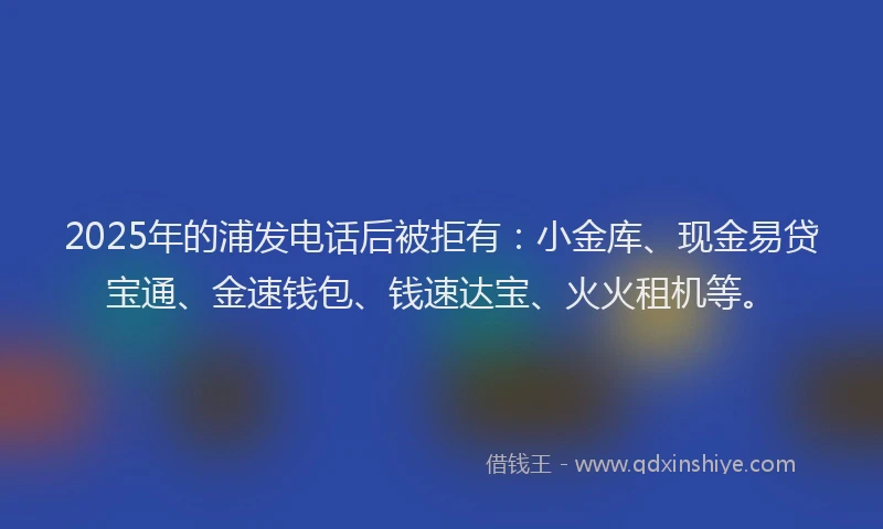 2025年的浦发电话后被拒有：小金库、现金易贷宝通、金速钱包、钱速达宝、火火租机等。