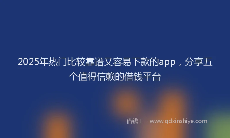 2025年热门比较靠谱又容易下款的app,分享五个值得信赖的借钱平台