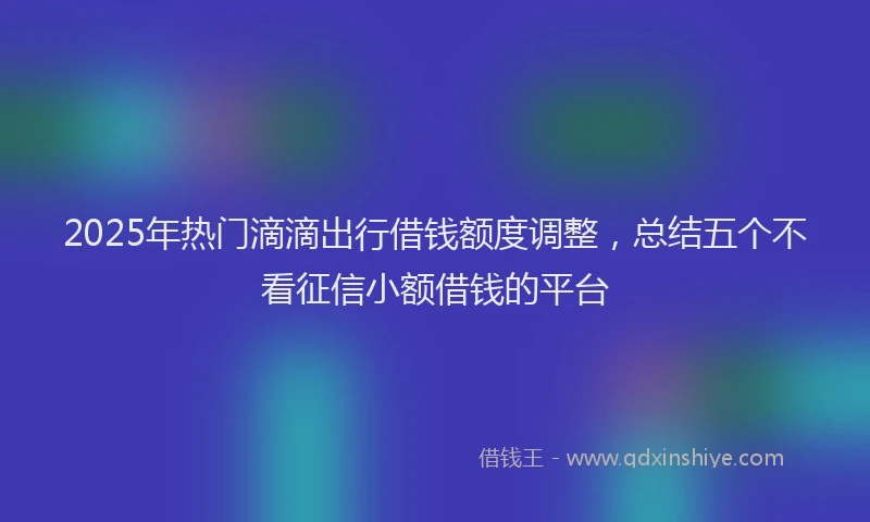 2025年热门滴滴出行借钱额度调整，总结五个不看征信小额借钱的平台